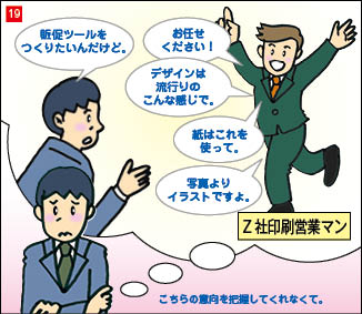 １９コマ目。印刷会社営業との会話を振り返るC社営業部長。会話内容は、C社営業部長「販促ツールを作りたいんだけど」 印刷会社営業「お任せください。デザインは流行りのこんな感じで、紙はこれを使って。写真よりイラストですよ。」 会話を思い出し困った表情の営業部長「こちらの意向を把握してくれなくて。」